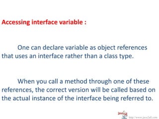 Accessing interface variable :


      One can declare variable as object references
that uses an interface rather than a class type.


      When you call a method through one of these
references, the correct version will be called based on
the actual instance of the interface being referred to.

                                             http://www.java2all.com
 