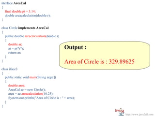 nterface AreaCal
{
  final double pi = 3.14;
  double areacalculation(double r);
}

class Circle implements AreaCal
{
   public double areacalculation(double r)
   {
     double ar;
     ar = pi*r*r;                              Output :
     return ar;
   }
}                                              Area of Circle is : 329.89625
class iface3
{
   public static void main(String args[])
   {
     double area;
     AreaCal ac = new Circle();
     area = ac.areacalculation(10.25);
     System.out.println("Area of Circle is : " + area);
   }
}

                                                                        http://www.java2all.com
 