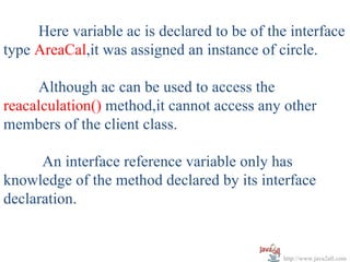 Here variable ac is declared to be of the interface
type AreaCal,it was assigned an instance of circle.

     Although ac can be used to access the
reacalculation() method,it cannot access any other
members of the client class.

      An interface reference variable only has
knowledge of the method declared by its interface
declaration.


                                             http://www.java2all.com
 