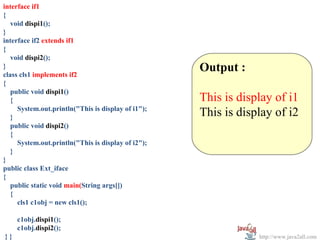 interface if1
{
   void dispi1();
}
interface if2 extends if1
{
   void dispi2();
}
class cls1 implements if2
                                                    Output :
{
   public void dispi1()
   {                                                This is display of i1
     System.out.println("This is display of i1");
   }                                                This is display of i2
   public void dispi2()
   {
     System.out.println("This is display of i2");
   }
}
public class Ext_iface
{
   public static void main(String args[])
   {
     cls1 c1obj = new cls1();

     c1obj.dispi1();
     c1obj.dispi2();
}}                                                              http://www.java2all.com
 