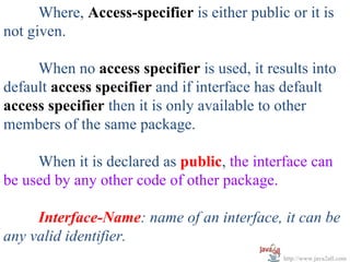 Where, Access-specifier is either public or it is
not given.

     When no access specifier is used, it results into
default access specifier and if interface has default
access specifier then it is only available to other
members of the same package.

        When it is declared as public, the interface can
be used by any other code of other package.
       
        Interface-Name: name of an interface, it can be 
any valid identifier. 
                                              http://www.java2all.com
 