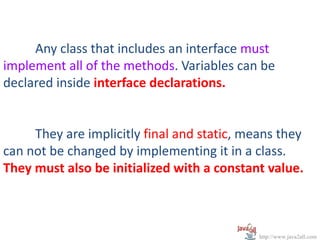 Any class that includes an interface must
implement all of the methods. Variables can be
declared inside interface declarations.


     They are implicitly final and static, means they
can not be changed by implementing it in a class.
They must also be initialized with a constant value.



                                             http://www.java2all.com
 