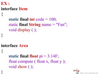 EX :
interface Item
{
    static final int code = 100;
    static final String name = "Fan";
    void display ( );
}

interface Area
{
    static final float pi = 3.14F;
    float compute ( float x, float y );
    void show ( );
}                                         http://www.java2all.com
 