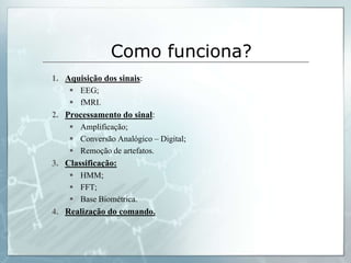 Como funciona?
1. Aquisição dos sinais:
     EEG;
     fMRI.
2. Processamento do sinal:
     Amplificação;
     Conversão Analógico – Digital;
     Remoção de artefatos.
3. Classificação:
     HMM;
     FFT;
     Base Biométrica.
4. Realização do comando.
 