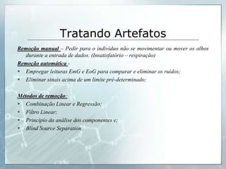 Tratando Artefatos
Remoção manual – Pedir para o indivíduo não se movimentar ou mover os olhos
  durante a entrada de dados. (Insatisfatório – respiração)
Remoção automática -
 Empregar leituras EmG e EoG para comparar e eliminar os ruídos;
 Eliminar sinais acima de um limite pré-determinado;

Métodos de remoção:
 Combinação Linear e Regressão;
 Filtro Linear;
 Principio da análise dos componentes e;
 Blind Source Separation.
 