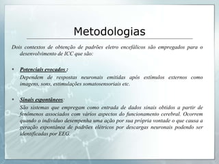Metodologias
Dois contextos de obtenção de padrões eletro encefálicos são empregados para o
   desenvolvimento de ICC que são:

   Potenciais evocados :
    Dependem de respostas neuronais emitidas após estímulos externos como
    imagens, sons, estimulações somatosensoriais etc.

   Sinais espontâneos:
    São sistemas que empregam como entrada de dados sinais obtidos a partir de
    fenômenos associados com vários aspectos do funcionamento cerebral. Ocorrem
    quando o indivíduo desempenha uma ação por sua própria vontade o que causa a
    geração espontânea de padrões elétricos por descargas neuronais podendo ser
    identificadas por EEG.
 