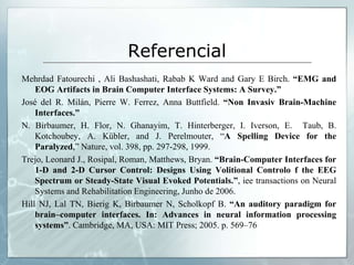 Referencial
Mehrdad Fatourechi , Ali Bashashati, Rabab K Ward and Gary E Birch. “EMG and
    EOG Artifacts in Brain Computer Interface Systems: A Survey.”
José del R. Milán, Pierre W. Ferrez, Anna Buttfield. “Non Invasiv Brain-Machine
    Interfaces.”
N. Birbaumer, H. Flor, N. Ghanayim, T. Hinterberger, I. Iverson, E. Taub, B.
    Kotchoubey, A. Kübler, and J. Perelmouter, “A Spelling Device for the
    Paralyzed,” Nature, vol. 398, pp. 297-298, 1999.
Trejo, Leonard J., Rosipal, Roman, Matthews, Bryan. “Brain-Computer Interfaces for
    1-D and 2-D Cursor Control: Designs Using Volitional Controlo f the EEG
    Spectrum or Steady-State Visual Evoked Potentials.”, iee transactions on Neural
    Systems and Rehabilitation Engineering, Junho de 2006.
Hill NJ, Lal TN, Bierig K, Birbaumer N, Scholkopf B. “An auditory paradigm for
    brain–computer interfaces. In: Advances in neural information processing
    systems”. Cambridge, MA, USA: MIT Press; 2005. p. 569–76
 