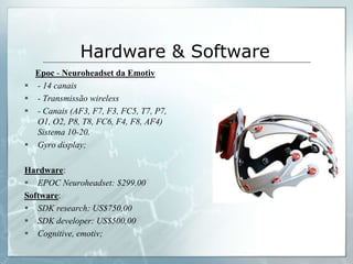 Hardware & Software
    Epoc - Neuroheadset da Emotiv
   - 14 canais
   - Transmissão wireless
   - Canais (AF3, F7, F3, FC5, T7, P7,
    O1, O2, P8, T8, FC6, F4, F8, AF4)
    Sistema 10-20.
   Gyro display;

Hardware:
 EPOC Neuroheadset: $299.00
Software:
 SDK research: US$750,00
 SDK developer: US$500,00
 Cognitive, emotiv;
 