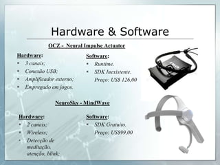 Hardware & Software
            OCZ - Neural Impulse Actuator
Hardware:                 Software:
 3 canais;                Runtime.
 Conexão USB;             SDK Inexistente.
 Amplificador externo;      Preço: US$ 126,00
 Empregado em jogos.

               NeuroSky - MindWave

Hardware:                 Software:
 2 canais;                SDK Gratuito.
 Wireless;                  Preço: US$99,00
• Detecção de
  meditação,
  atenção, blink;
 