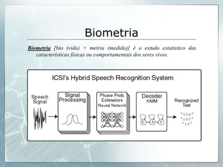 Biometria
Biometria [bio (vida) + metria (medida)] é o estudo estatístico das
   características físicas ou comportamentais dos seres vivos.
 