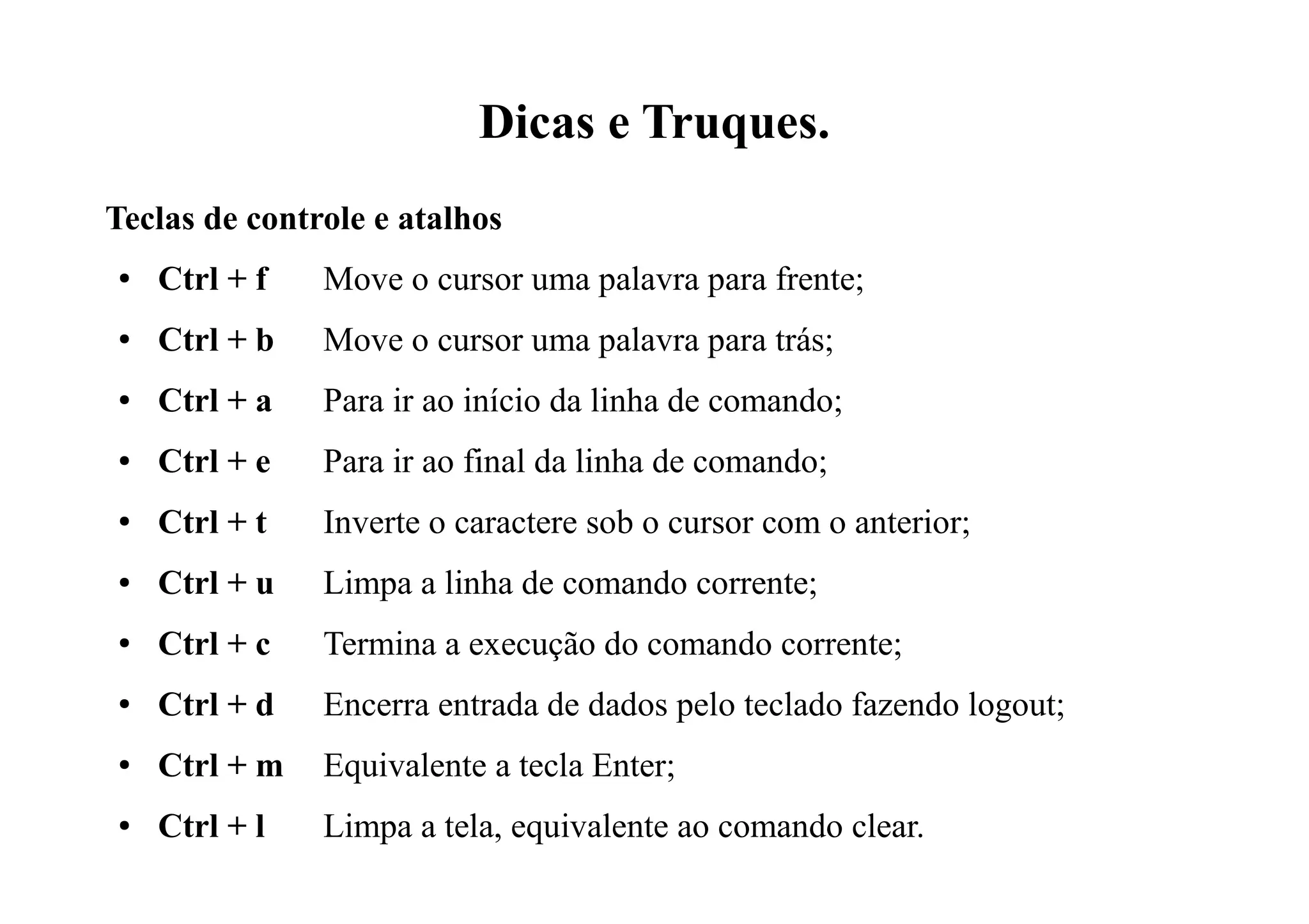 Dicas e Truques.
Teclas de controle e atalhos
● Ctrl + f Move o cursor uma palavra para frente;
● Ctrl + b Move o cursor uma palavra para trás;
● Ctrl + a Para ir ao início da linha de comando;
● Ctrl + e Para ir ao final da linha de comando;
● Ctrl + t Inverte o caractere sob o cursor com o anterior;
● Ctrl + u Limpa a linha de comando corrente;
● Ctrl + c Termina a execução do comando corrente;
● Ctrl + d Encerra entrada de dados pelo teclado fazendo logout;
● Ctrl + m Equivalente a tecla Enter;
● Ctrl + l Limpa a tela, equivalente ao comando clear.
 