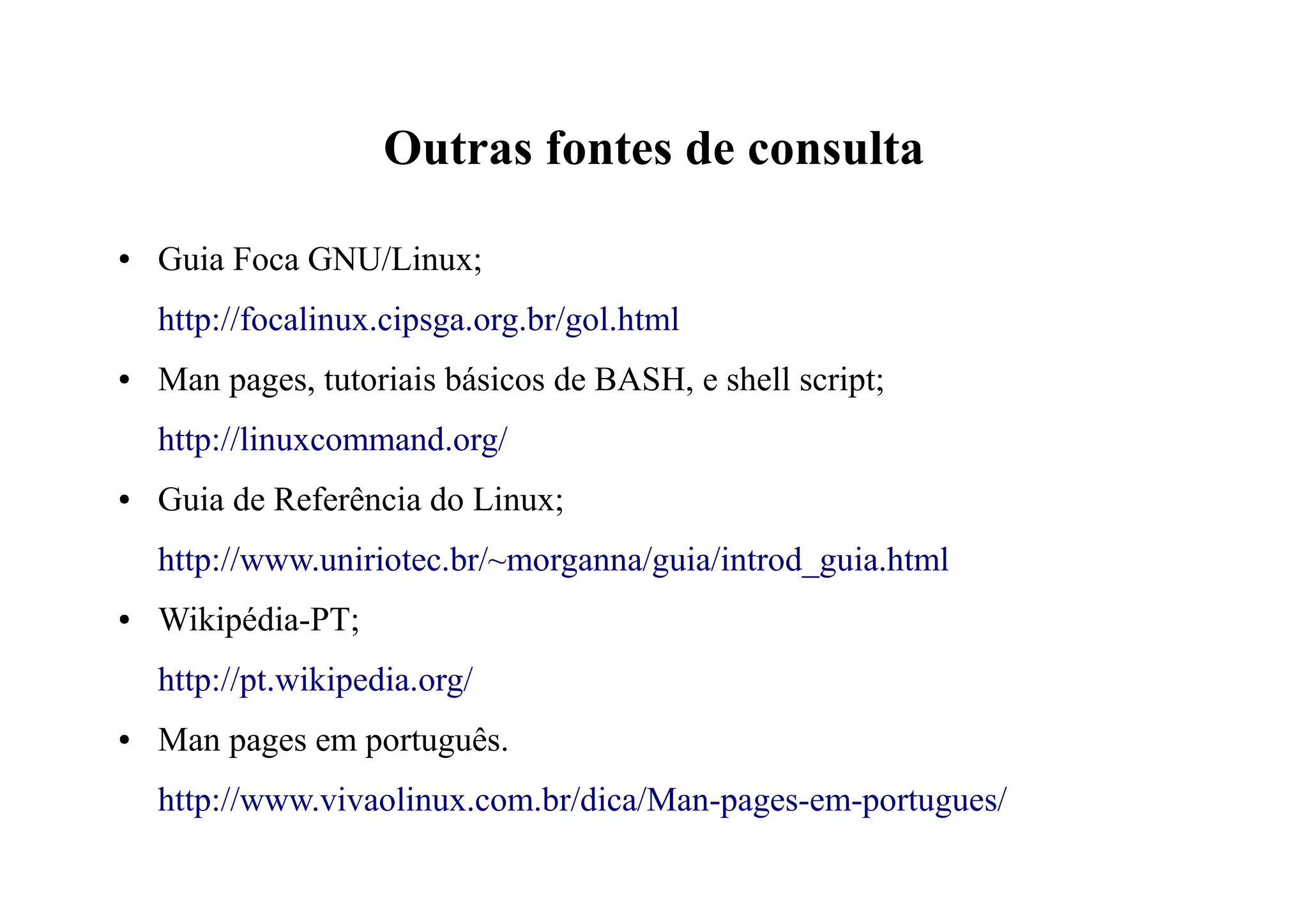 Outras fontes de consulta
● Guia Foca GNU/Linux;
http://focalinux.cipsga.org.br/gol.html
● Man pages, tutoriais básicos de BASH, e shell script;
http://linuxcommand.org/
● Guia de Referência do Linux;
http://www.uniriotec.br/~morganna/guia/introd_guia.html
● Wikipédia-PT;
http://pt.wikipedia.org/
● Man pages em português.
http://www.vivaolinux.com.br/dica/Man-pages-em-portugues/
 