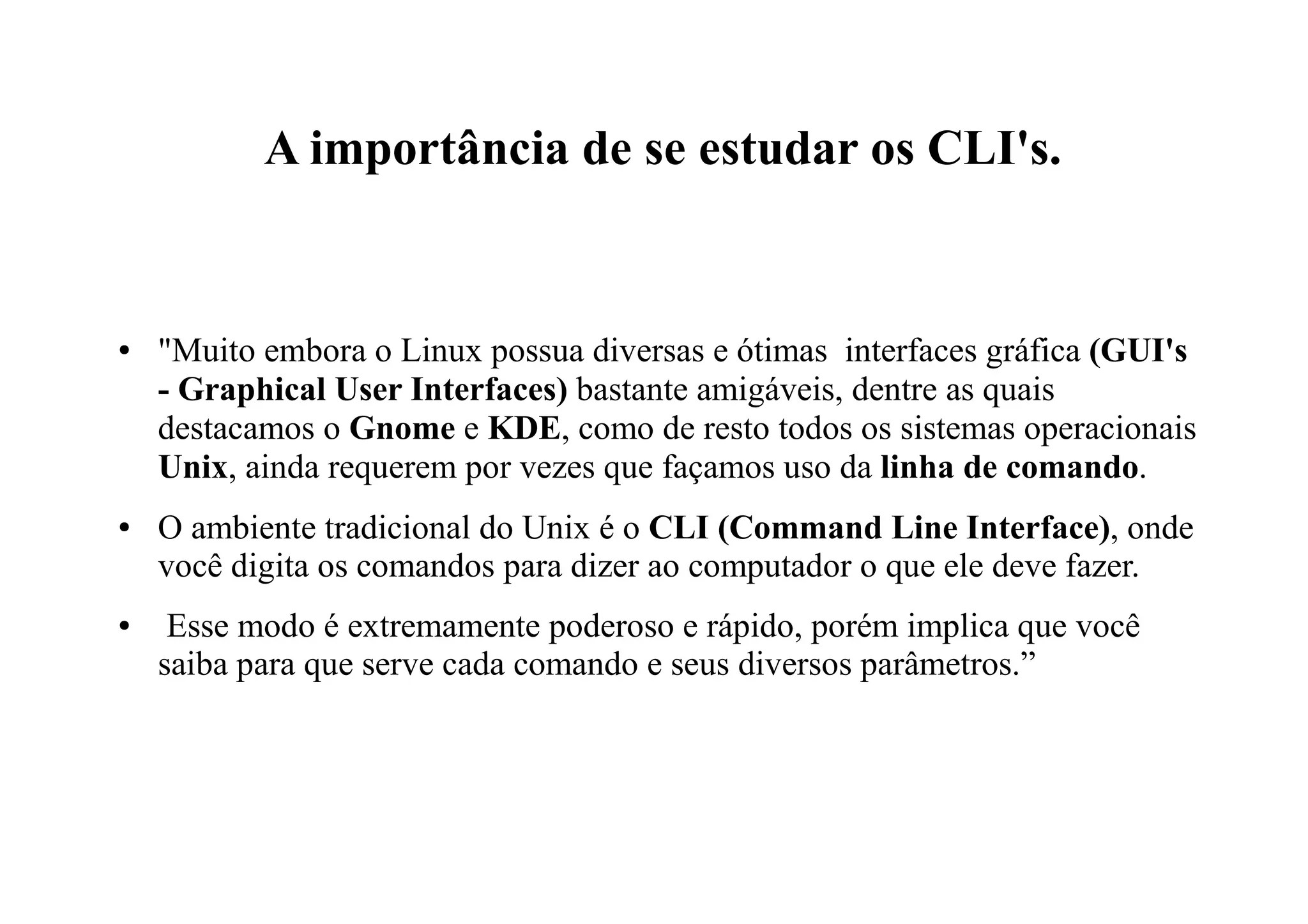 A importância de se estudar os CLI's.
● "Muito embora o Linux possua diversas e ótimas interfaces gráfica (GUI's
- Graphical User Interfaces) bastante amigáveis, dentre as quais
destacamos o Gnome e KDE, como de resto todos os sistemas operacionais
Unix, ainda requerem por vezes que façamos uso da linha de comando.
● O ambiente tradicional do Unix é o CLI (Command Line Interface), onde
você digita os comandos para dizer ao computador o que ele deve fazer.
● Esse modo é extremamente poderoso e rápido, porém implica que você
saiba para que serve cada comando e seus diversos parâmetros.”
 