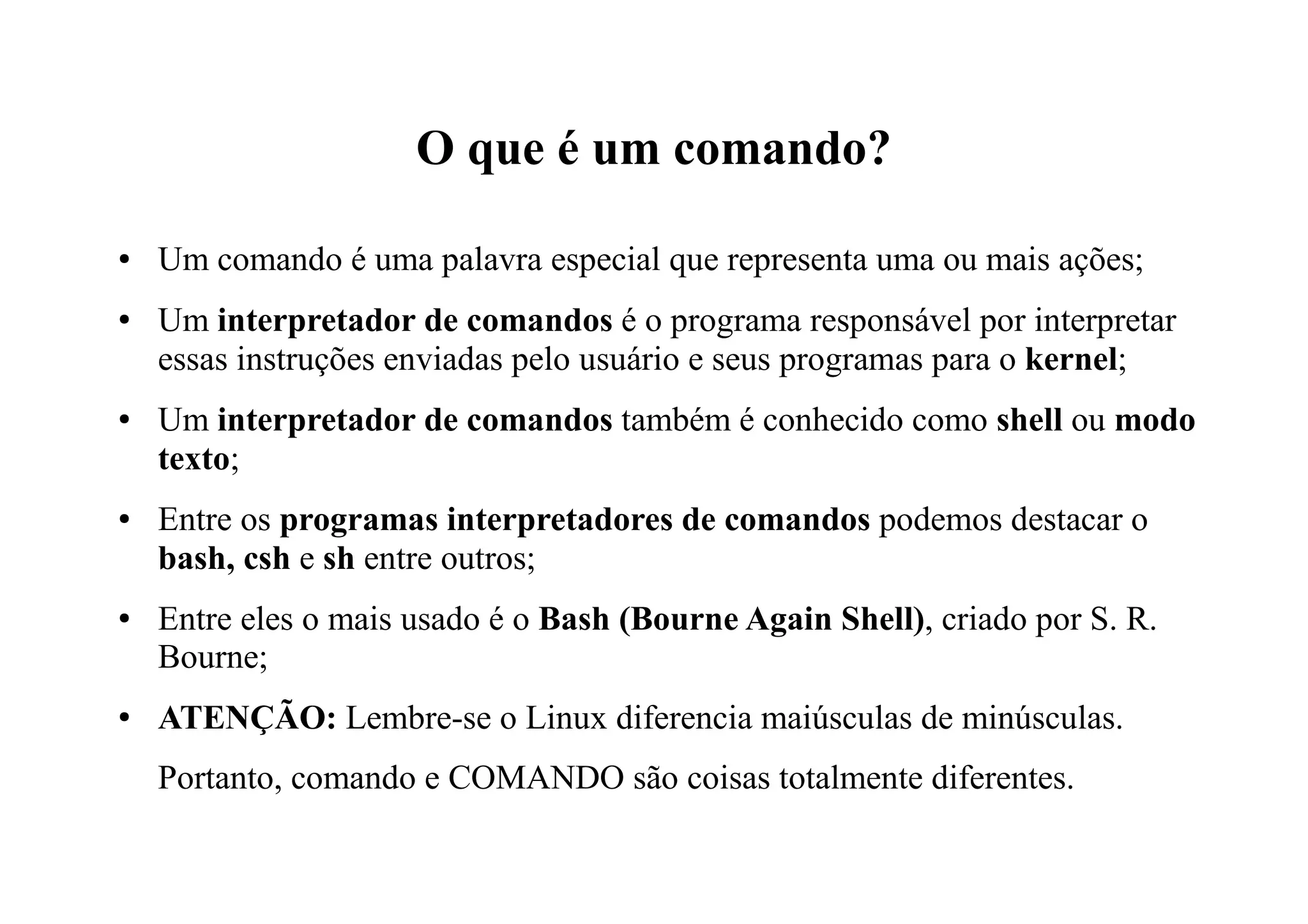 O que é um comando?
● Um comando é uma palavra especial que representa uma ou mais ações;
● Um interpretador de comandos é o programa responsável por interpretar
essas instruções enviadas pelo usuário e seus programas para o kernel;
● Um interpretador de comandos também é conhecido como shell ou modo
texto;
● Entre os programas interpretadores de comandos podemos destacar o
bash, csh e sh entre outros;
● Entre eles o mais usado é o Bash (Bourne Again Shell), criado por S. R.
Bourne;
● ATENÇÃO: Lembre-se o Linux diferencia maiúsculas de minúsculas.
Portanto, comando e COMANDO são coisas totalmente diferentes.
 