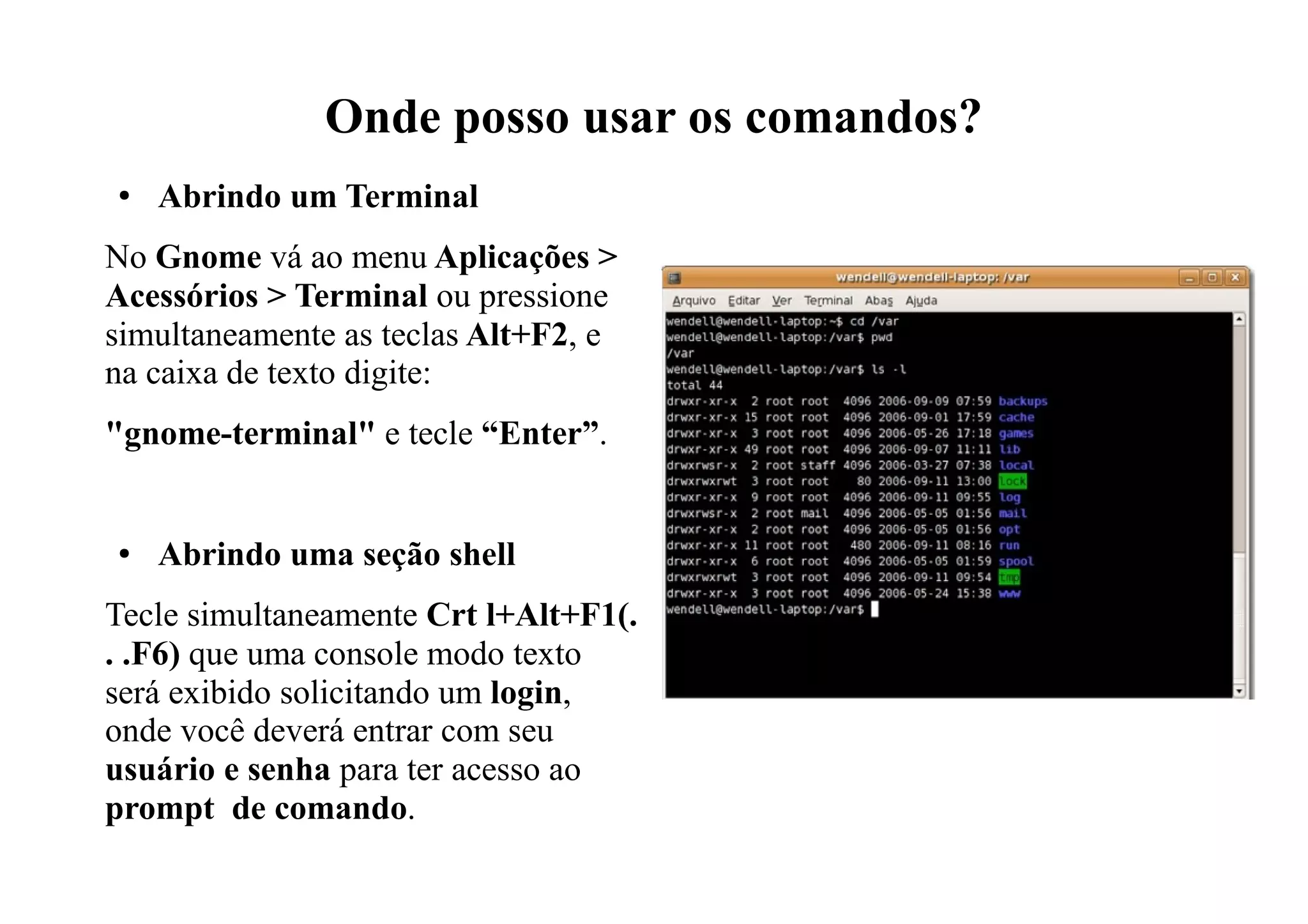 Onde posso usar os comandos?
● Abrindo um Terminal
No Gnome vá ao menu Aplicações >
Acessórios > Terminal ou pressione
simultaneamente as teclas Alt+F2, e
na caixa de texto digite:
"gnome-terminal" e tecle “Enter”.
● Abrindo uma seção shell
Tecle simultaneamente Crt l+Alt+F1(.
. .F6) que uma console modo texto
será exibido solicitando um login,
onde você deverá entrar com seu
usuário e senha para ter acesso ao
prompt de comando.
 