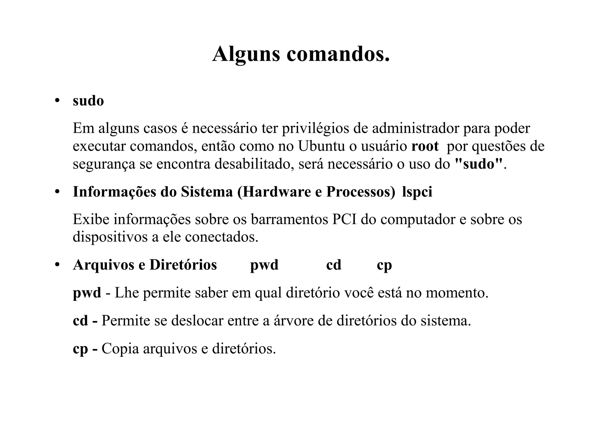 Alguns comandos.
● sudo
Em alguns casos é necessário ter privilégios de administrador para poder
executar comandos, então como no Ubuntu o usuário root por questões de
segurança se encontra desabilitado, será necessário o uso do "sudo".
● Informações do Sistema (Hardware e Processos) lspci
Exibe informações sobre os barramentos PCI do computador e sobre os
dispositivos a ele conectados.
● Arquivos e Diretórios pwd cd cp
pwd - Lhe permite saber em qual diretório você está no momento.
cd - Permite se deslocar entre a árvore de diretórios do sistema.
cp - Copia arquivos e diretórios.
 