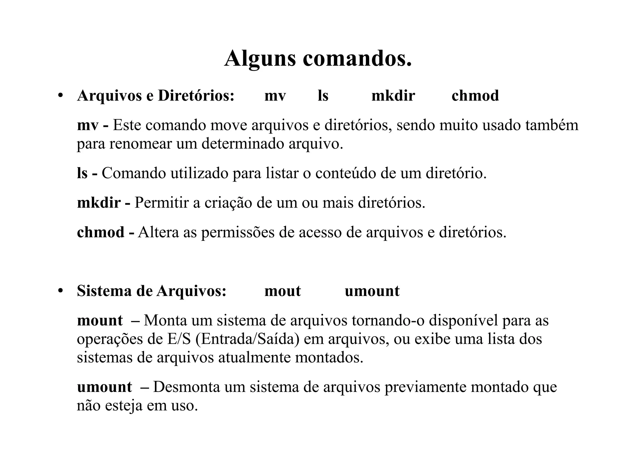 Alguns comandos.
● Arquivos e Diretórios: mv ls mkdir chmod
mv - Este comando move arquivos e diretórios, sendo muito usado também
para renomear um determinado arquivo.
ls - Comando utilizado para listar o conteúdo de um diretório.
mkdir - Permitir a criação de um ou mais diretórios.
chmod - Altera as permissões de acesso de arquivos e diretórios.
● Sistema de Arquivos: mout umount
mount – Monta um sistema de arquivos tornando-o disponível para as
operações de E/S (Entrada/Saída) em arquivos, ou exibe uma lista dos
sistemas de arquivos atualmente montados.
umount – Desmonta um sistema de arquivos previamente montado que
não esteja em uso.
 