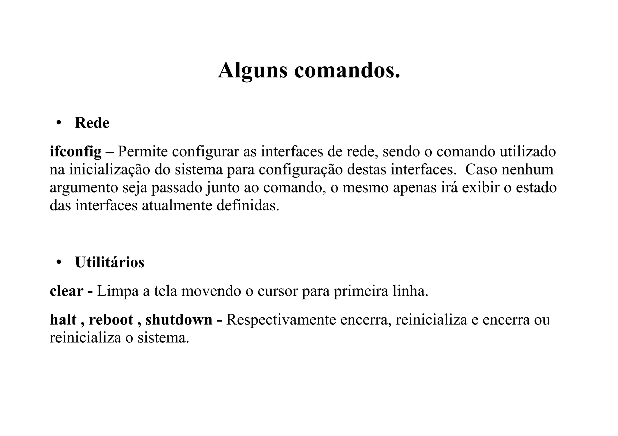 Alguns comandos.
● Rede
ifconfig – Permite configurar as interfaces de rede, sendo o comando utilizado
na inicialização do sistema para configuração destas interfaces. Caso nenhum
argumento seja passado junto ao comando, o mesmo apenas irá exibir o estado
das interfaces atualmente definidas.
● Utilitários
clear - Limpa a tela movendo o cursor para primeira linha.
halt , reboot , shutdown - Respectivamente encerra, reinicializa e encerra ou
reinicializa o sistema.
 