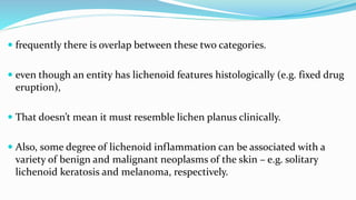  frequently there is overlap between these two categories.
 even though an entity has lichenoid features histologically (e.g. fixed drug
eruption),
 That doesn’t mean it must resemble lichen planus clinically.
 Also, some degree of lichenoid inflammation can be associated with a
variety of benign and malignant neoplasms of the skin – e.g. solitary
lichenoid keratosis and melanoma, respectively.
 