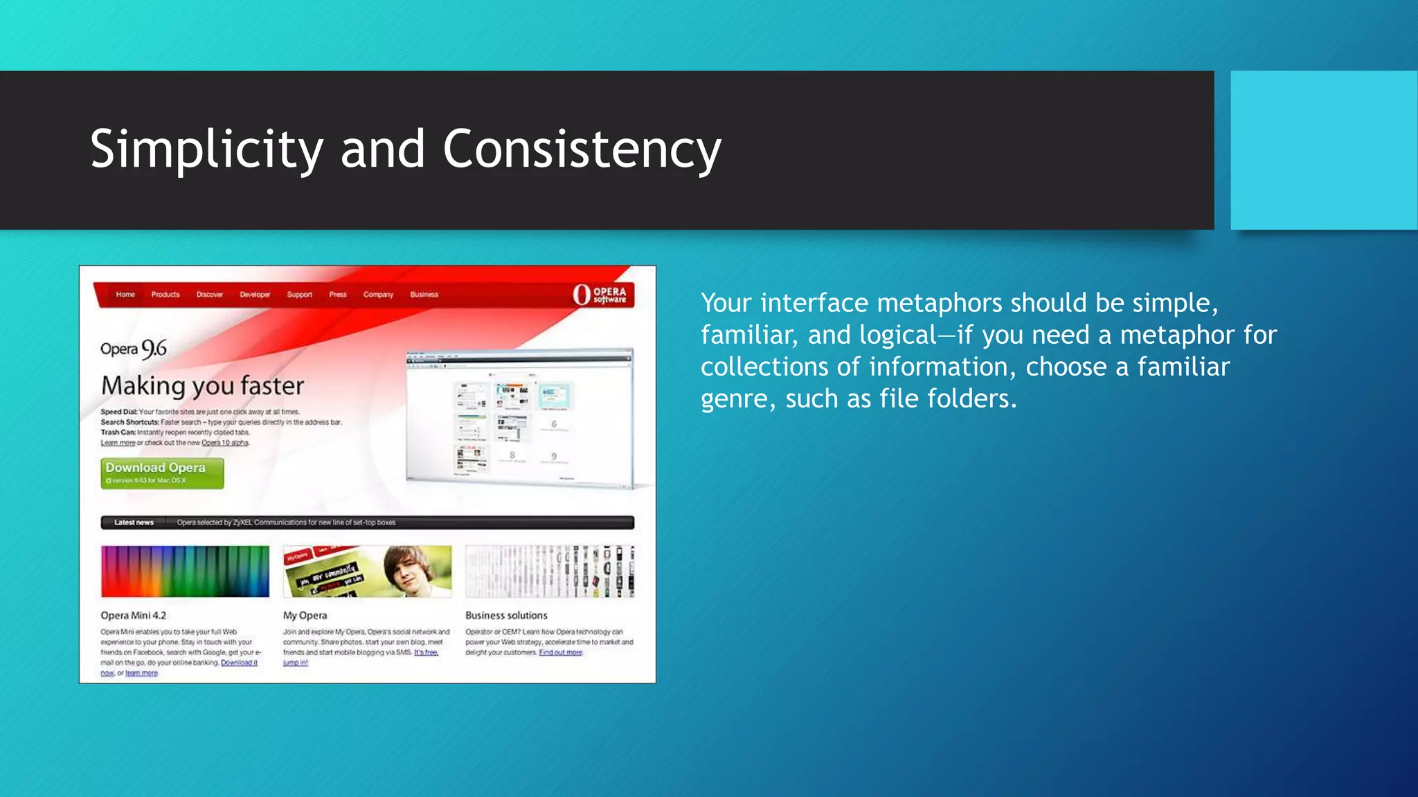 Simplicity and Consistency 
Your interface metaphors should be simple, 
familiar, and logical—if you need a metaphor for 
collections of information, choose a familiar 
genre, such as file folders. 
 
