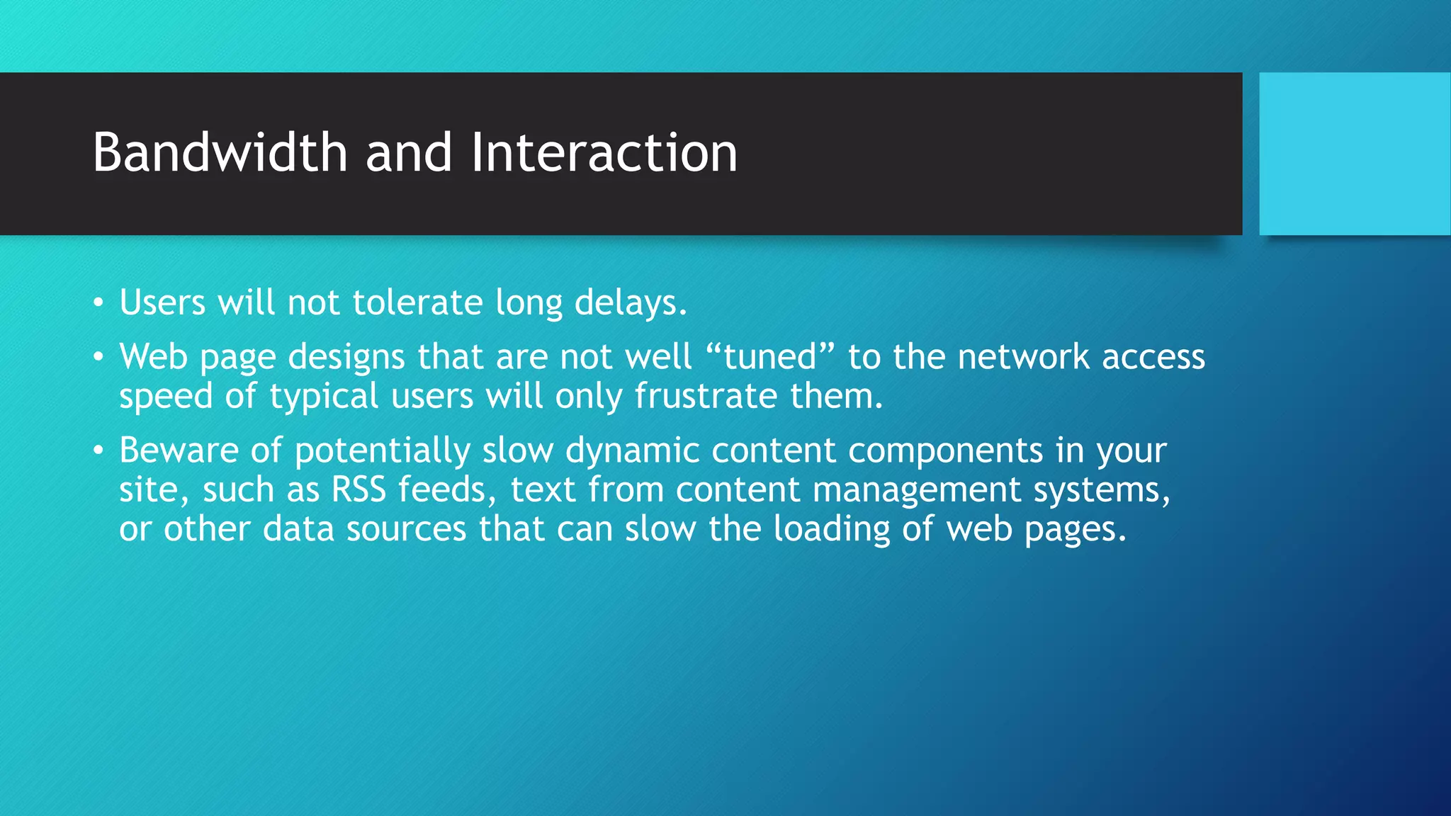 Bandwidth and Interaction 
• Users will not tolerate long delays. 
• Web page designs that are not well “tuned” to the network access 
speed of typical users will only frustrate them. 
• Beware of potentially slow dynamic content components in your 
site, such as RSS feeds, text from content management systems, 
or other data sources that can slow the loading of web pages. 
 