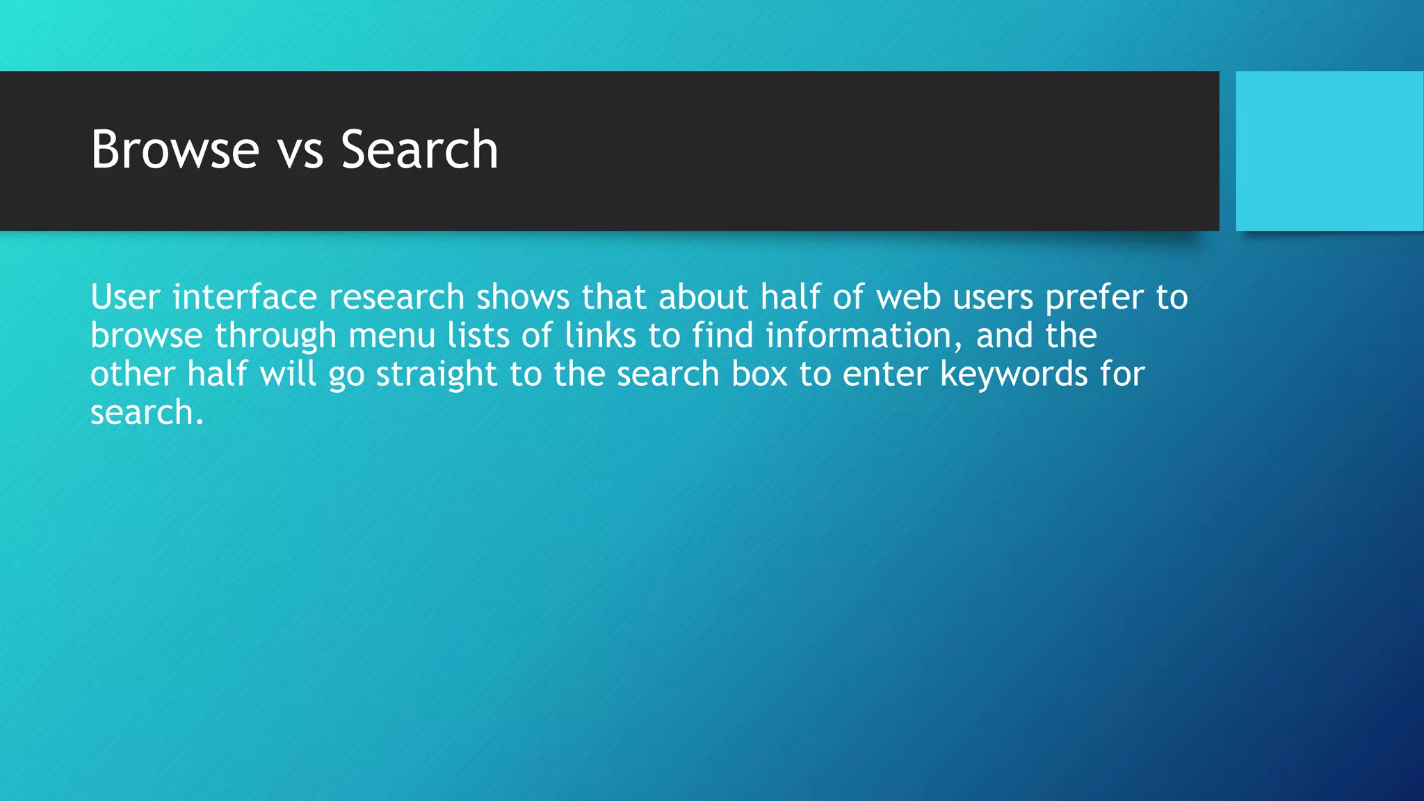 Browse vs Search 
User interface research shows that about half of web users prefer to 
browse through menu lists of links to find information, and the 
other half will go straight to the search box to enter keywords for 
search. 
 