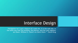 Interface Design 
“Navigation isn’t just a feature of a web site, it is the web site, in 
the same way that the building, the shelves, and the cash registers 
are Sears. Without it, there’s no there there.” ~Steve Krug 
 