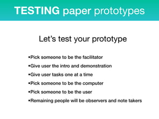 TESTING paper prototypes
•Pick someone to be the facilitator
•Give user the intro and demonstration
•Give user tasks one at a time
•Pick someone to be the computer
•Pick someone to be the user
•Remaining people will be observers and note takers
Let’s test your prototype
 