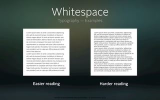 Whitespace
                                             Typography — Examples

Lorem ipsum dolor sit amet, consectetur adipisicing                                      Lorem ipsum dolor sit amet, consectetur adipisicing
elit, sed do eiusmod tempor incididunt ut labore et                                      elit, sed do eiusmod tempor incididunt ut labore et
                                                                                         dolore magna aliqua. Ut enim ad minim veniam, quis
dolore magna aliqua. Ut enim ad minim veniam, quis                                       nostrud exercitation ullamco laboris nisi ut aliquip ex
nostrud exercitation ullamco laboris nisi ut aliquip ex                                  ea commodo consequat. Duis aute irure dolor in
ea commodo consequat. Duis aute irure dolor in                                           reprehenderit in voluptate velit esse cillum dolore eu
                                                                                         fugiat nulla pariatur. Excepteur sint occaecat cupidatat
reprehenderit in voluptate velit esse cillum dolore eu                                   non proident, sunt in culpa qui oﬃcia deserunt mollit
fugiat nulla pariatur. Excepteur sint occaecat cupidatat                                 anim id est laborum.
                                                                                         Lorem ipsum dolor sit amet, consectetur adipisicing
non proident, sunt in culpa qui oﬃcia deserunt mollit
                                                                                         elit, sed do eiusmod tempor incididunt ut labore et
anim id est laborum.                                                                     dolore magna aliqua. Ut enim ad minim veniam, quis
Lorem ipsum dolor sit amet, consectetur adipisicing                                      nostrud exercitation ullamco laboris nisi ut aliquip ex ea
                                                                                         commodo consequat. Duis aute irure dolor in
elit, sed do eiusmod tempor incididunt ut labore et                                      reprehenderit in voluptate velit esse cillum dolore eu
dolore magna aliqua. Ut enim ad minim veniam, quis                                       fugiat nulla pariatur. Excepteur sint occaecat cupidatat
nostrud exercitation ullamco laboris nisi ut aliquip ex ea                               non proident, sunt in culpa qui oﬃcia deserunt mollit
                                                                                         anim id est laborum.
commodo consequat. Duis aute irure dolor in                                              Lorem ipsum dolor sit amet, consectetur adipisicing
reprehenderit in voluptate velit esse cillum dolore eu                                   elit, sed do eiusmod tempor incididunt ut labore et
fugiat nulla pariatur. Excepteur sint occaecat cupidatat                                 dolore magna aliqua. Ut enim ad minim veniam, quis
                                                                                         nostrud exercitation ullamco laboris nisi ut aliquip ex
non proident, sunt in culpa qui oﬃcia deserunt mollit                                    ea commodo consequat. Duis aute irure dolor in




         Easier reading                                                                          Harder reading


                                         oct 8th 2009 cocoaheads wien presentation • © Samo Korošec 2009
 