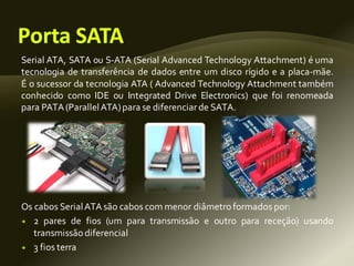 Serial ATA, SATA ou S-ATA (Serial Advanced Technology Attachment) é uma
tecnologia de transferência de dados entre um disco rígido e a placa-mãe.
É o sucessor da tecnologia ATA ( Advanced Technology Attachment também
conhecido como IDE ou Integrated Drive Electronics) que foi renomeada
para PATA(ParallelATA)para se diferenciarde SATA.
Os cabos SerialATA são cabos com menor diâmetroformados por:
 2 pares de fios (um para transmissão e outro para receção) usando
transmissão diferencial
 3 fios terra
 