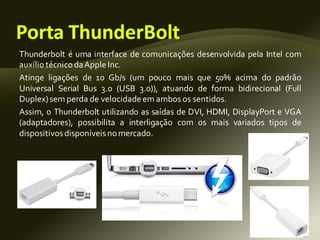 Thunderbolt é uma interface de comunicações desenvolvida pela Intel com
auxílio técnicodaApple Inc.
Atinge ligações de 10 Gb/s (um pouco mais que 50% acima do padrão
Universal Serial Bus 3.0 (USB 3.0)), atuando de forma bidirecional (Full
Duplex)sem perda de velocidadeem ambos os sentidos.
Assim, o Thunderbolt utilizando as saídas de DVI, HDMI, DisplayPort e VGA
(adaptadores), possibilita a interligação com os mais variados tipos de
dispositivosdisponíveisnomercado.
 
