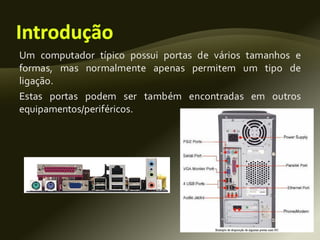 Um computador típico possui portas de vários tamanhos e
formas, mas normalmente apenas permitem um tipo de
ligação.
Estas portas podem ser também encontradas em outros
equipamentos/periféricos.
 