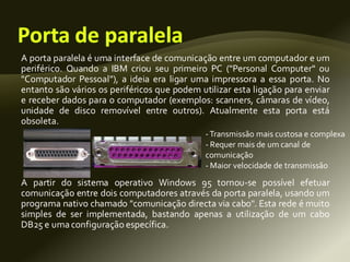 A porta paralela é uma interface de comunicação entre um computador e um
periférico. Quando a IBM criou seu primeiro PC ("Personal Computer" ou
"Computador Pessoal"), a ideia era ligar uma impressora a essa porta. No
entanto são vários os periféricos que podem utilizar esta ligação para enviar
e receber dados para o computador (exemplos: scanners, câmaras de vídeo,
unidade de disco removível entre outros). Atualmente esta porta está
obsoleta.
A partir do sistema operativo Windows 95 tornou-se possível efetuar
comunicação entre dois computadores através da porta paralela, usando um
programa nativo chamado "comunicação directa via cabo". Esta rede é muito
simples de ser implementada, bastando apenas a utilização de um cabo
DB25 e uma configuração específica.
-Transmissão mais custosa e complexa
- Requer mais de um canal de
comunicação
- Maior velocidade de transmissão
 