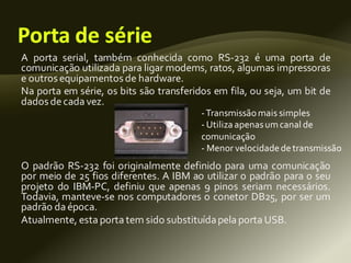 A porta serial, também conhecida como RS-232 é uma porta de
comunicação utilizada para ligar modems, ratos, algumas impressoras
e outrosequipamentosde hardware.
Na porta em série, os bits são transferidos em fila, ou seja, um bit de
dadosdecada vez.
O padrão RS-232 foi originalmente definido para uma comunicação
por meio de 25 fios diferentes. A IBM ao utilizar o padrão para o seu
projeto do IBM-PC, definiu que apenas 9 pinos seriam necessários.
Todavia, manteve-se nos computadores o conetor DB25, por ser um
padrão da época.
Atualmente, esta porta tem sido substituídapela porta USB.
-Transmissãomais simples
- Utiliza apenasumcanal de
comunicação
- Menor velocidadedetransmissão
 