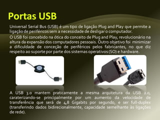 Universal Serial Bus (USB) é um tipo de ligação Plug and Play que permite a
ligação de periféricossem a necessidade de desligaro computador.
O USB foi concebido na ótica do conceito de Plug and Play, revolucionário na
altura da expansão dos computadores pessoais. Outro objetivo foi minimizar
a dificuldade de conceção de periféricos pelos fabricantes, no que diz
respeito ao suportepor parte dos sistemas operativos(SO) e hardware.
A USB 3.0 mantem praticamente a mesma arquitetura da USB 2.0,
caraterizando-se principalmente por um aumento da velocidade de
transferência que será de 4,8 Gigabits por segundo, e ser full-duplex
(transferindo dados bidirecionalmente, capacidade semelhante às ligações
de rede).
 