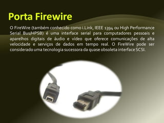 O FireWire (também conhecido como i.Link, IEEE 1394 ou High Performance
Serial Bus/HPSB) é uma interface serial para computadores pessoais e
aparelhos digitais de áudio e vídeo que oferece comunicações de alta
velocidade e serviços de dados em tempo real. O FireWire pode ser
considerado uma tecnologia sucessora da quase obsoleta interfaceSCSI.
 