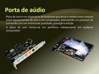 Placa de som é um dispositivo de hardware que envia e recebe sinais sonoros
entre equipamentos de som e um computador, executando um processo de
conversão com um mínimode qualidade,gravação e edição.
A placa de som tornou-se um periférico indispensável em qualquer
computador.
 