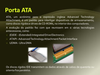 ATA, um acrónimo para a expressão inglesa Advanced Technology
Attachment, é um padrão para interligar dispositivos de armazenamento,
como discos rígidose drives deCD-ROMs, no interiordos computadores.
A evolução do padrão fez com que reunissem em si várias tecnologias
antecessoras, como:
 (E)IDE - (Extended) IntegratedDriveElectronics
 ATAPI -AdvancedTechnologyAttachment Packet Interface
 UDMA - Ultra DMA
Os discos rígidos IDE transmitem os dados através de cabos de quarenta ou
oitenta fiosparalelos.
 