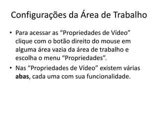 Configurações da Área de Trabalho
• Para acessar as “Propriedades de Vídeo”
  clique com o botão direito do mouse em
  alguma área vazia da área de trabalho e
  escolha o menu “Propriedades”.
• Nas “Propriedades de Vídeo” existem várias
  abas, cada uma com sua funcionalidade.
 
