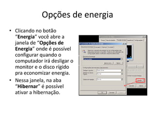 Opções de energia
• Clicando no botão
  “Energia” você abre a
  janela de “Opções de
  Energia” onde é possível
  configurar quando o
  computador irá desligar o
  monitor e o disco rígido
  pra economizar energia.
• Nessa janela, na aba
  “Hibernar” é possível
  ativar a hibernação.
 