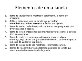 Elementos de uma Janela
1.   Barra de título: onde é mostrado, geralmente, o nome do
     programa.
2.   Botões: botões no topo da janela que permitem
     minimizar, maximizar, restaurar e fechar uma janela.
3.   Barra de menu: onde é mostrado os menus dos programas com
     diversas ações e opções.
4.   Barra de ferramentas: onde são mostrados vários ícones e botões
     úteis ao programa.
5.   Barra de endereço: onde o usuário pode escrever algum
     endereço, seja de um site (no caso de browsers) ou de uma pasta
     (no caso do Windows Explorer).
6.   Barra de status: onde são mostradas informações úteis.
7.   Barras de rolagem: barras na lateral ou na base da janela que
     permitem deslizar o conteúdo da janela.
 