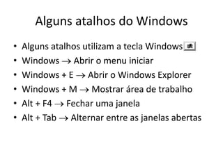 Alguns atalhos do Windows
•   Alguns atalhos utilizam a tecla Windows
•   Windows Abrir o menu iniciar
•   Windows + E Abrir o Windows Explorer
•   Windows + M Mostrar área de trabalho
•   Alt + F4 Fechar uma janela
•   Alt + Tab Alternar entre as janelas abertas
 