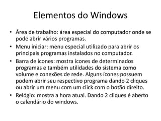 Elementos do Windows
• Área de trabalho: área especial do computador onde se
  pode abrir vários programas.
• Menu iniciar: menu especial utilizado para abrir os
  principais programas instalados no computador.
• Barra de ícones: mostra ícones de determinados
  programas e também utilidades do sistema como
  volume e conexões de rede. Alguns ícones possuem
  podem abrir seu respectivo programa dando 2 cliques
  ou abrir um menu com um click com o botão direito.
• Relógio: mostra a hora atual. Dando 2 cliques é aberto
  o calendário do windows.
 