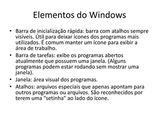 Elementos do Windows
• Barra de inicialização rápida: barra com atalhos sempre
  visíveis. Útil para deixar ícones dos programas mais
  utilizados. É comum manter um ícone para exibir a
  área de trabalho.
• Barra de tarefas: exibe os programas abertos
  atualmente que possuem uma janela. (Alguns
  programas podem estar rodando sem mostrar uma
  janela).
• Janela: área visual dos programas.
• Atalhos: arquivos especiais que apenas apontam para
  outros programas ou arquivos. São reconhecidos por
  terem uma “setinha” ao lado do ícone.
 