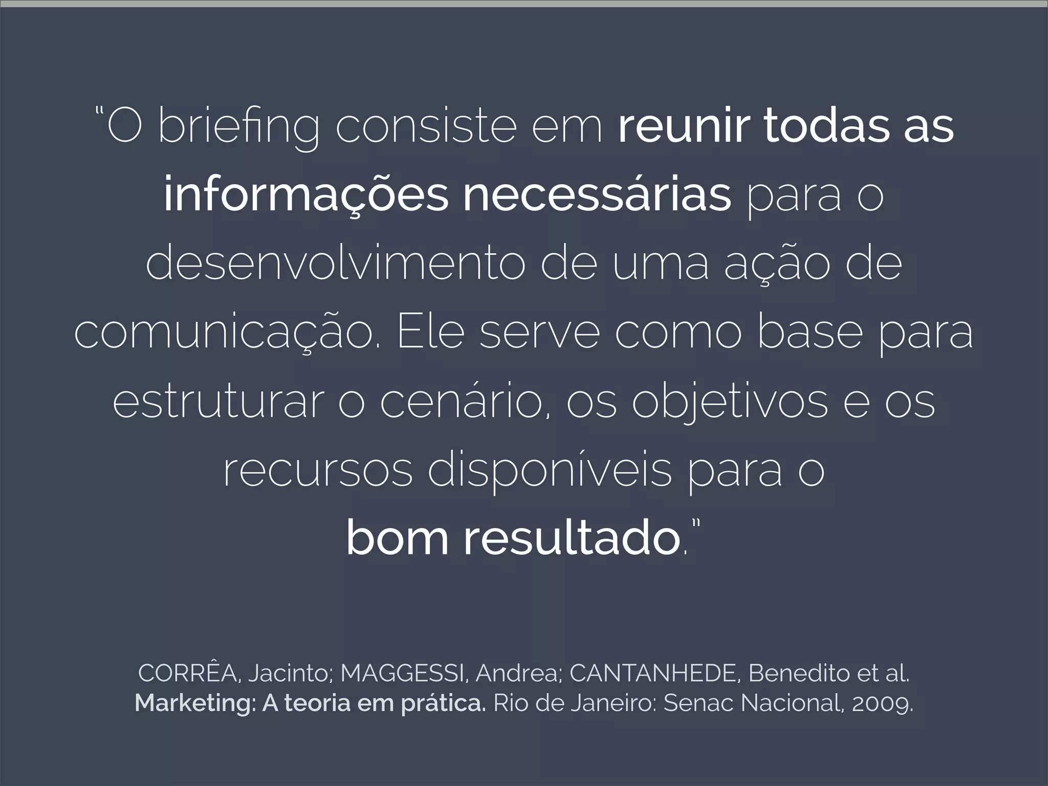 CORRÊA, Jacinto; MAGGESSI, Andrea; CANTANHEDE, Benedito et al.
Marketing: A teoria em prática. Rio de Janeiro: Senac Nacional, 2009.
“O brieﬁng consiste em reunir todas as
informações necessárias para o
desenvolvimento de uma ação de
comunicação. Ele serve como base para
estruturar o cenário, os objetivos e os
recursos disponíveis para o
bom resultado.”
 