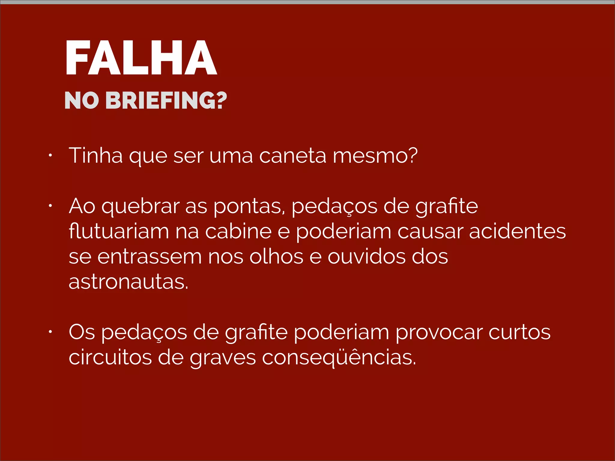 FALHA
NO BRIEFING?
• Tinha que ser uma caneta mesmo?
• Ao quebrar as pontas, pedaços de graﬁte
ﬂutuariam na cabine e poderiam causar acidentes
se entrassem nos olhos e ouvidos dos
astronautas.
• Os pedaços de graﬁte poderiam provocar curtos
circuitos de graves conseqüências.
 