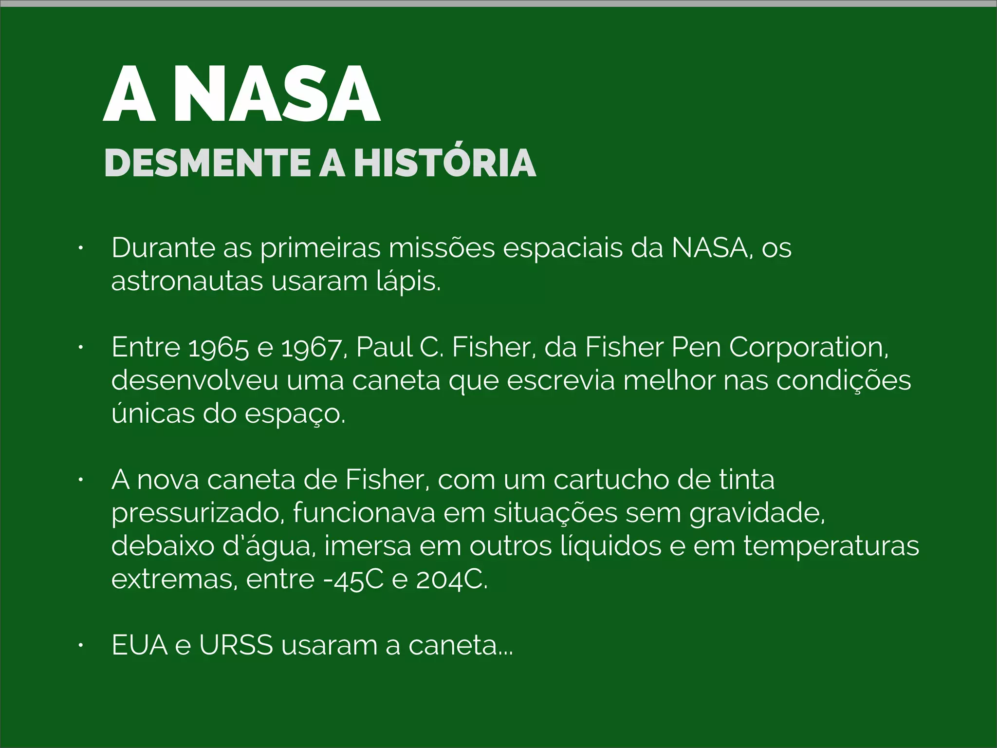 A NASA
DESMENTE A HISTÓRIA
• Durante as primeiras missões espaciais da NASA, os
astronautas usaram lápis.
• Entre 1965 e 1967, Paul C. Fisher, da Fisher Pen Corporation,
desenvolveu uma caneta que escrevia melhor nas condições
únicas do espaço.
• A nova caneta de Fisher, com um cartucho de tinta
pressurizado, funcionava em situações sem gravidade,
debaixo d’água, imersa em outros líquidos e em temperaturas
extremas, entre -45C e 204C.
• EUA e URSS usaram a caneta...
 