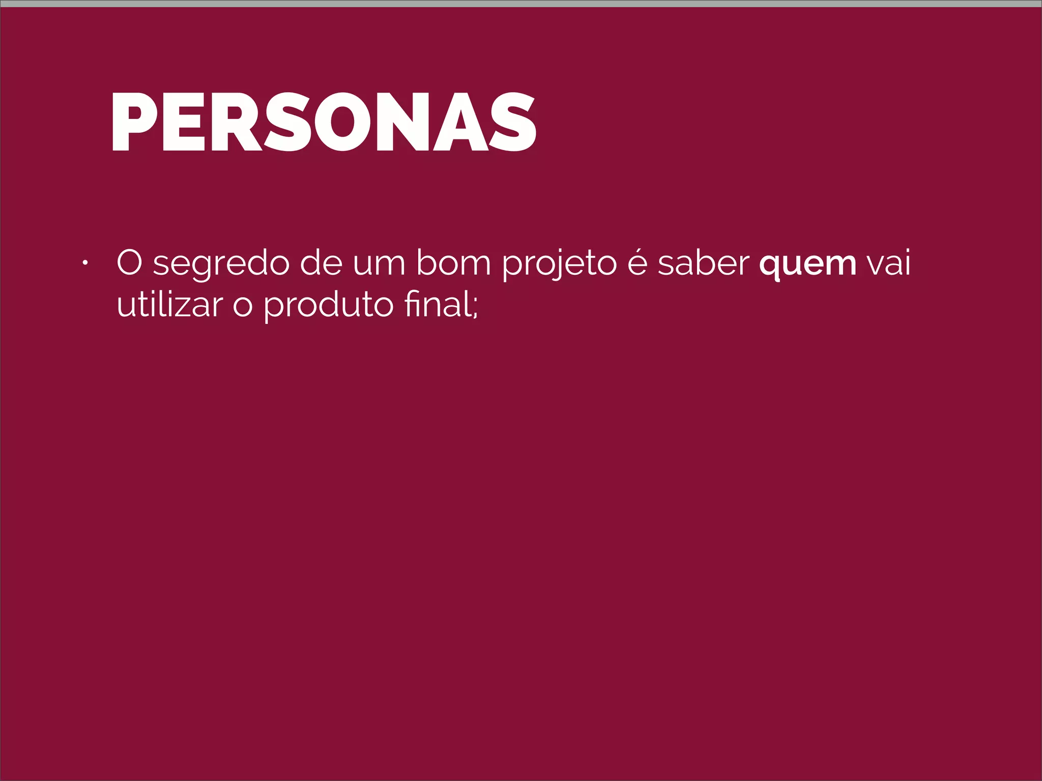 PERSONAS
• O segredo de um bom projeto é saber quem vai
utilizar o produto ﬁnal;
• Persona é como uma ﬁcha de personagem de
RPG do usuário-modelo, criado a partir de DADOS
REAIS levantados em pesquisa;
• Mantenha um número pequeno de personas: 3 a 5;
• Não use uma pessoa conhecida (nem o nome
conhecido).
 