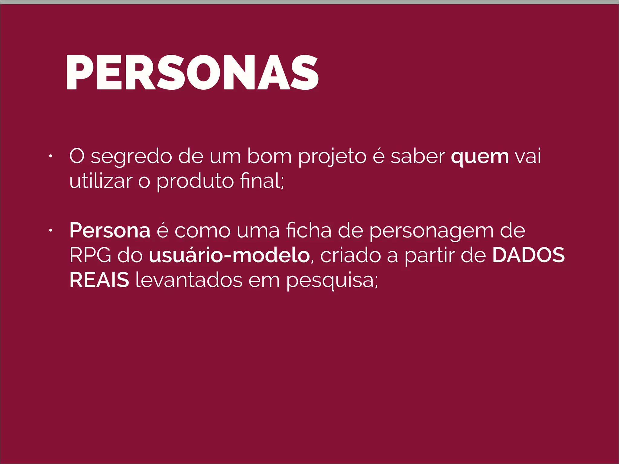 PERSONAS
• O segredo de um bom projeto é saber quem vai
utilizar o produto ﬁnal;
• Persona é como uma ﬁcha de personagem de
RPG do usuário-modelo, criado a partir de DADOS
REAIS levantados em pesquisa;
• Mantenha um número pequeno de personas: 3 a 5;
• Não use uma pessoa conhecida (nem o nome
conhecido).
 