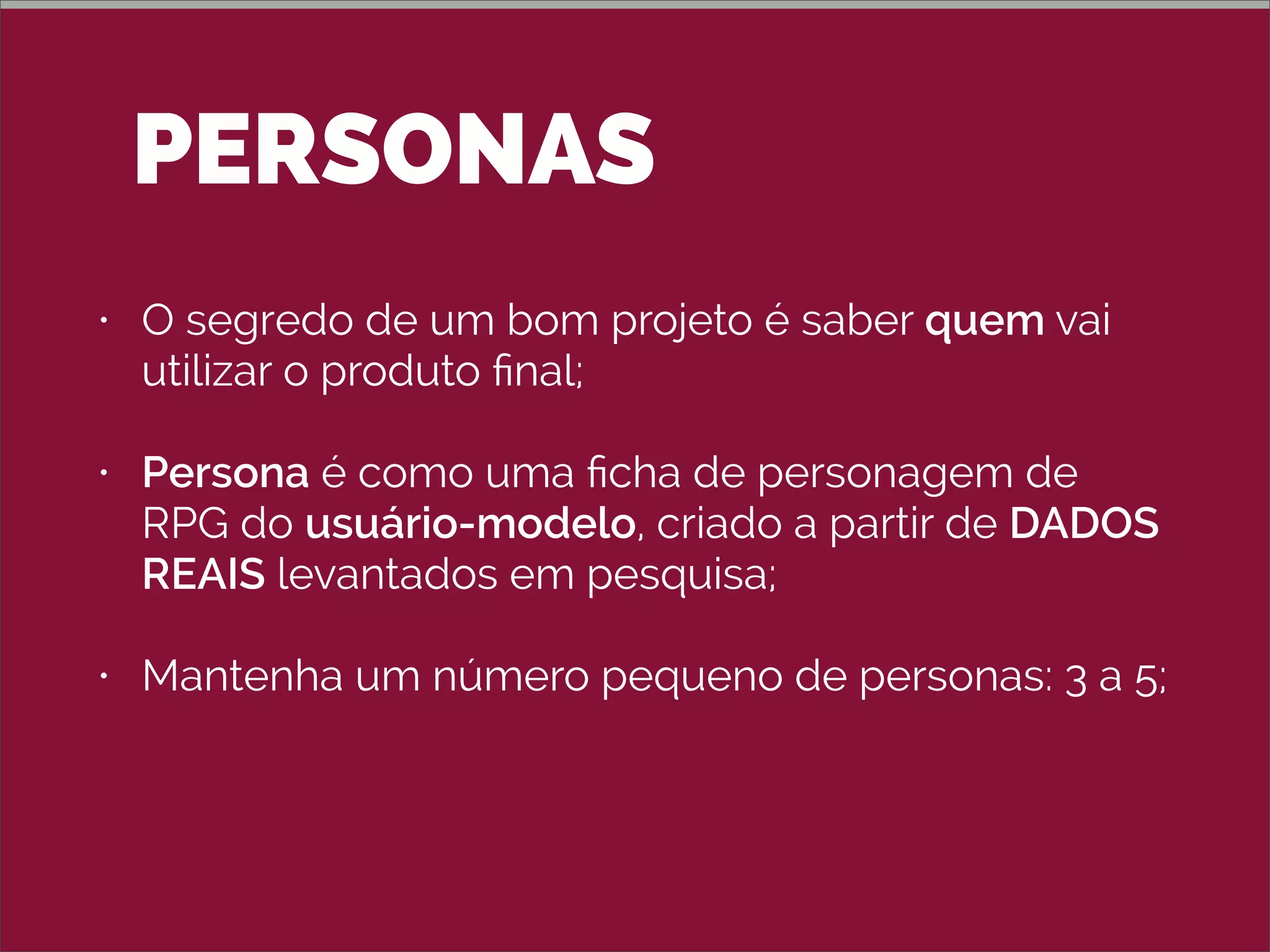 PERSONAS
• O segredo de um bom projeto é saber quem vai
utilizar o produto ﬁnal;
• Persona é como uma ﬁcha de personagem de
RPG do usuário-modelo, criado a partir de DADOS
REAIS levantados em pesquisa;
• Mantenha um número pequeno de personas: 3 a 5;
• Não use uma pessoa conhecida (nem o nome
conhecido).
 